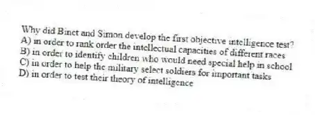 Why did Binet and Simon develop the first objective intelligence test?
A) in order to rank order the intellectual capacities of different races
B) in order to identify children who would need special help in school
C) in order to help the military select soldiers for important tasks
D) in order to test their theory of intelligence