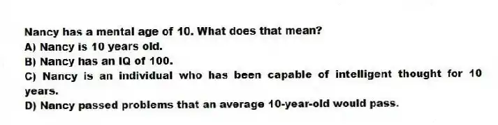 Nancy has a mental age of 10. What does that mean?
A) Nancy is 10 years old.
B) Nancy has an IQ of 100.
C) Nancy is an individual who has been capable of intelligent thought for 10 years.
D) Nancy passed problems that an average 10-year-old would pass.