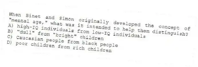 When Binet and Simon originally developed the concept of "mental age," what was it intended to help them distinguish?
A) high-IQ individuals from low-IQ individuals
B) "dull" from "bright" children
C) Caucasian people from black people
D) poor children from rich children