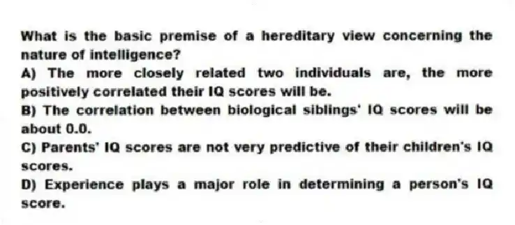 What is the basic premise of a hereditary view concerning the nature of intelligence?
A) The more closely related two individuals are, the more positively correlated their IQ scores will be.
B) The correlation between biological siblings' IQ scores will be about 0.0.
C) Parents' IQ scores are not very predictive of their children's IQ scores.
D) Experience plays a major role in determining a person's IQ score.