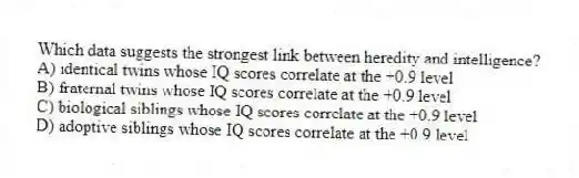 Which data suggests the strongest link between heredity and intelligence?
A) identical twins whose IQ scores correlate at the +0.9 level
B) fraternal twins whose IQ scores correlate at the +0.9 level
C) biological siblings whose IQ scores correlate at the +0.9 level
D) adoptive siblings whose IQ scores correlate at the +0.9 level