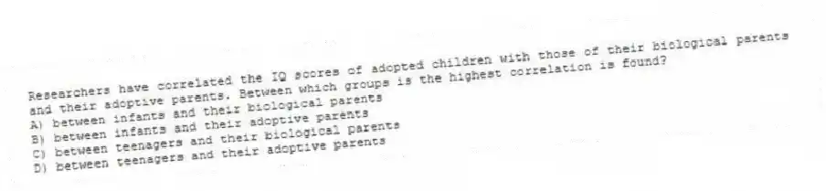 Researchers have correlated the IQ scores of adopted children with those of their biological parents and their adoptive parents. Between which groups is the highest correlation is found?
A) between infants and their biological parents
B) between infants and their adoptive parents
C) between teenagers and their biological parents
D) between teenagers and their adoptive parents