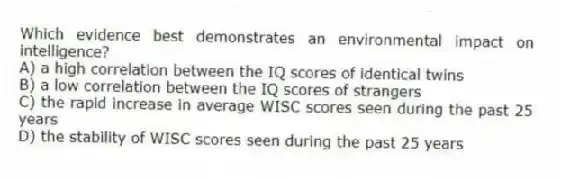 Which evidence best demonstrates an environmental impact on intelligence?
A) a high correlation between the IQ scores of identical twins
B) a low correlation between the IQ scores of strangers
C) the rapid increase in average WISC scores seen during the past 25 years
D) the stability of WISC scores seen during the past 25 years