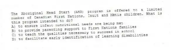 The Aboriginal Head Start (AHS) program is offered to a limited number of Canadian First Nations, Inuit and Métis children. What is this program intended to do?
A) to ensure infant nutritional needs are being met
B) to provide parenting support to First Nations families
C) to teach the qualities necessary to succeed in school
D) to facilitate early identification of learning disabilities