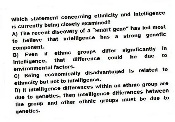 Which statement concerning ethnicity and intelligence is currently being closely examined?
A) The recent discovery of a "smart gene" has led most to believe that intelligence has a strong genetic component.
B) Even if ethnic groups differ significantly in intelligence, that difference could be due to environmental factors.
C) Being economically disadvantaged is related to ethnicity but not to intelligence.
D) If intelligence differences within an ethnic group are due to genetics, then intelligence differences between the group and other ethnic groups must be due to genetics.