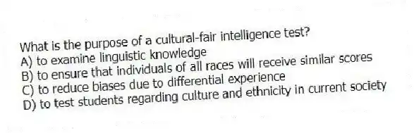 What is the purpose of a cultural-fair intelligence test?
A) to examine linguistic knowledge
B) to ensure that individuals of all races will receive similar scores
C) to reduce biases due to differential experience
D) to test students regarding culture and ethnicity in current society