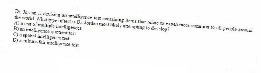 Dr. Jordan is devising an intelligence test containing items that relate to experiences common to all people around the world. What type of test is Dr. Jordan most likely attempting to develop?
A) a test of multiple intelligences
B) an intelligence quotient test
C) a spatial intelligence test
D) a culture-fair intelligence test