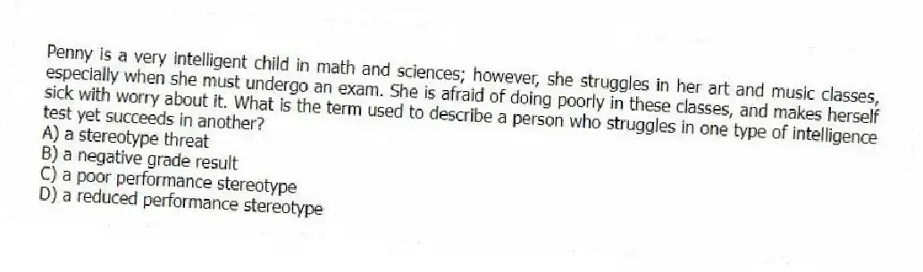 Penny is a very intelligent child in math and sciences; however, she struggles in her art and music classes, especially when she must undergo an exam. She is afraid of doing poorly in these classes, and makes herself sick with worry about it. What is the term used to describe a person who struggles in one type of intelligence test yet succeeds in another?
A) a stereotype threat
B) a negative grade result
C) a poor performance stereotype
D) a reduced performance stereotype