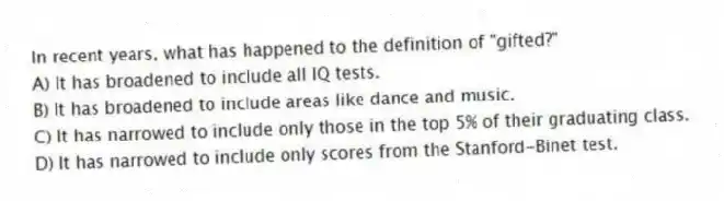 In recent years, what has happened to the definition of "gifted?"
A) It has broadened to include all IQ tests.
B) It has broadened to include areas like dance and music.
C) It has narrowed to include only those in the top 5% of their graduating class.
D) It has narrowed to include only scores from the Stanford-Binet test.