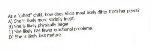 As a "gifted" child, how does Alicia most likely differ from her peers?
A) She is likely more socially inept.
B) She is likely physically larger.
C) She likely has fewer emotional problems.
D) She is likely less mature.