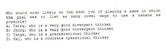 Who would most likely do the best job of playing a game in which the goal was to list as many novel ways to use a banana as possible?
A) Terry, who is a very good divergent thinker
B) Jenny, who is a very good convergent thinker
C) Tanya, who is a preoperational thinker
D) Kaj, who is a concrete operational thinker