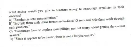 What advice would you give to teachers trying to encourage creativity in their students?
A) "Emphasize rote memorization."
B) "Provide them with items from standardized IQ tests and help them work through each problem."
C) "Encourage them to explore possibilities and not worry about getting the correct answer."
D) "Since it appears to be innate, there is not a lot you can do."