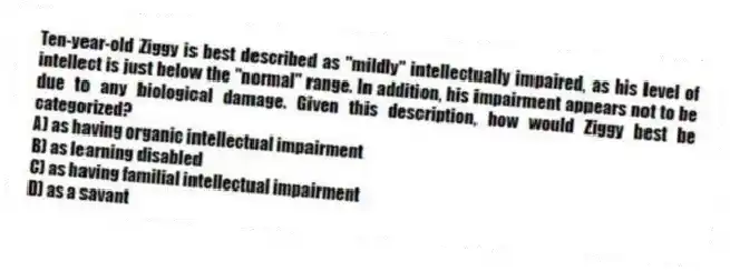 Ten-year-old Ziggy is best described as "mildly" intellectually impaired, as his level of intellect is just below the "normal" range. In addition, his impairment appears not to be due to any biological damage. Given this description, how would Ziggy best be categorized?
A) as having organic intellectual impairment
B) as learning disabled
C) as having familial intellectual impairment
D) as a savant