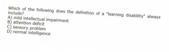 Which of the following does the definition of a "learning disability" always include?
A) mild intellectual impairment
B) attention deficit
C) sensory problem
D) normal intelligence