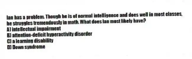Ian has a problem. Though he is of normal intelligence and does well in most classes, he struggles tremendously in math. What does Ian most likely have?
A) intellectual impairment
B) attention-deficit hyperactivity disorder
C) a learning disability
D) Down syndrome