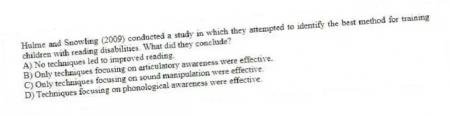 Hulme and Snowling (2009) conducted a study in which they attempted to identify the best method for training children with reading disabilities. What did they conclude?
A) No techniques led to improved reading.
B) Only techniques focusing on articulatory awareness were effective.
C) Only techniques focusing on sound manipulation were effective.
D) Techniques focusing on phonological awareness were effective.