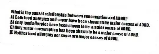 What is the causal relationship between consumption and ADHD?
A) Both food allergies and sugar have been shown to be major causes of ADHD.
B) Only food allergies have been shown to be a major cause of ADHD.
C) Only sugar consumption has been shown to be a major cause of ADHD.
D) Neither food allergies nor sugar are major causes of ADHD.