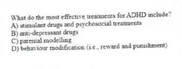 What do the most effective treatments for ADHD include?
A) stimulant drugs and psychosocial treatments
B) anti-depressant drugs
C) parental modelling
D) behaviour modification (i.e., reward and punishment)