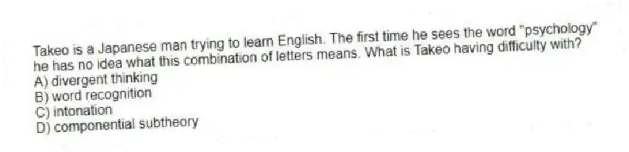 Takeo is a Japanese man trying to learn English. The first time he sees the word "psychology" he has no idea what this combination of letters means. What is Takeo having difficulty with?
A) divergent thinking
B) word recognition
C) intonation
D) componential subtheory