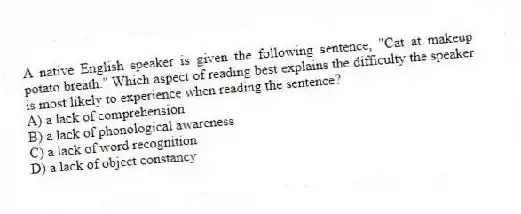 A native English speaker is given the following sentence, "Cat at makeup potato breath." Which aspect of reading best explains the difficulty the speaker is most likely to experience when reading the sentence?
A) a lack of comprehension
B) a lack of phonological awareness
C) a lack of word recognition
D) a lack of object constancy