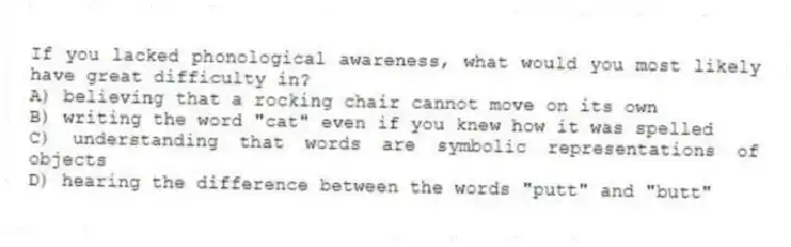 If you lacked phonological awareness, what would you most likely have great difficulty in?
A) believing that a rocking chair cannot move on its own
B) writing the word "cat" even if you knew how it was spelled
C) understanding that words are symbolic representations of objects
D) hearing the difference between the words "putt" and "butt"