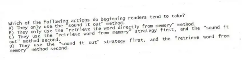 Which of the following actions do beginning readers tend to take?
A) They only use the "sound it out" method.
B) They only use the "retrieve the word directly from memory" method.
C) They use the "retrieve word from memory" strategy first, and the "sound it out" method second.
D) They use the "sound it out" strategy first, and the "retrieve word from memory" method second.