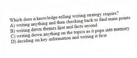 Which does a knowledge-telling writing strategy require?
A) writing anything and then checking back to find main points
B) writing down themes first and facts second
C) writing down anything on the topics as it pops into memory
D) deciding on key information and writing it first