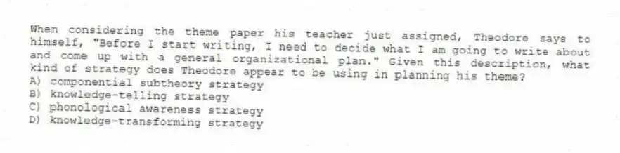 When considering the theme paper his teacher just assigned, Theodore says to himself, "Before I start writing, I need to decide what I am going to write about and come up with a general organizational plan." Given this description, what kind of strategy does Theodore appear to be using in planning his theme?
A) componential subtheory strategy
B) knowledge-telling strategy
C) phonological awareness strategy
D) knowledge-transforming strategy