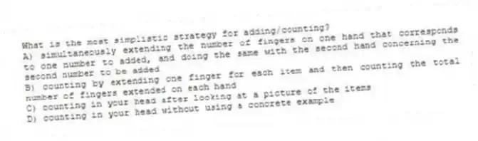 What is the most simplistic strategy for adding/counting?
A) simultaneously extending the number of fingers on one hand that corresponds to one number to added, and doing the same with the second hand concerning the second number to be added
B) counting by extending one finger for each item and then counting the total number of fingers extended on each hand
C) counting in your head after looking at a picture of the items
D) counting in your head without using a concrete example