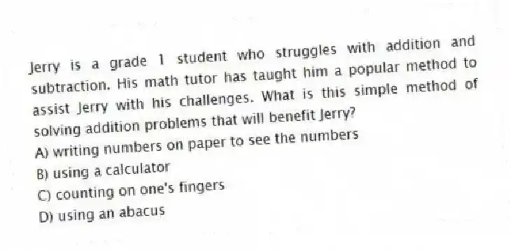 Jerry is a grade 1 student who struggles with addition and subtraction. His math tutor has taught him a popular method to assist Jerry with his challenges. What is this simple method of solving addition problems that will benefit Jerry?
A) writing numbers on paper to see the numbers
B) using a calculator
C) counting on one's fingers
D) using an abacus