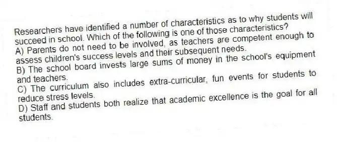 Researchers have identified a number of characteristics as to why students will succeed in school. Which of the following is one of those characteristics?
A) Parents do not need to be involved, as teachers are competent enough to assess children's success levels and their subsequent needs.
B) The school board invests large sums of money in the school's equipment and teachers.
C) The curriculum also includes extra-curricular, fun events for students to reduce stress levels.
D) Staff and students both realize that academic excellence is the goal for all students.