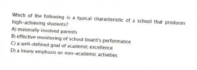 Which of the following is a typical characteristic of a school that produces high-achieving students?
A) minimally involved parents
B) effective monitoring of school board's performance
C) a well-defined goal of academic excellence
D) a heavy emphasis on non-academic activities
