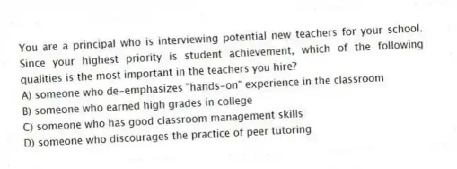 You are a principal who is interviewing potential new teachers for your school. Since your highest priority is student achievement, which of the following qualities is the most important in the teachers you hire?
A) someone who de-emphasizes "hands-on" experience in the classroom
B) someone who earned high grades in college
C) someone who has good classroom management skills
D) someone who discourages the practice of peer tutoring