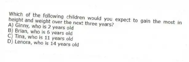 Which of the following children would you expect to gain the most in height and weight over the next three years?
A) Ginny, who is 2 years old
B) Brian, who is 6 years old
C) Tina, who is 11 years old
D) Lenora, who is 14 years old