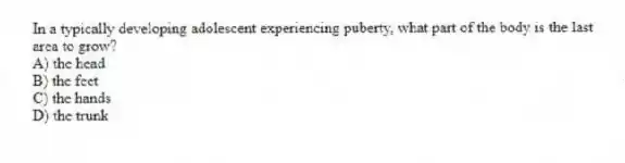 In a typically developing adolescent experiencing puberty, what part of the body is the last area to grow?
A) the head
B) the feet
C) the hands
D) the trunk