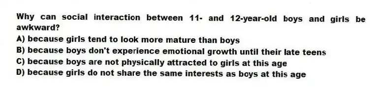 Why can social interaction between 11- and 12-year-old boys and girls be awkward?
A) because girls tend to look more mature than boys
B) because boys don't experience emotional growth until their late teens
C) because boys are not physically attracted to girls at this age
D) because girls do not share the same interests as boys at this age