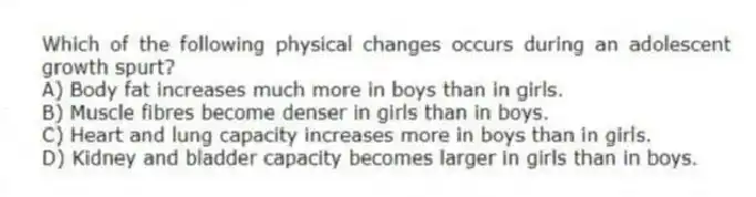 Which of the following physical changes occurs during an adolescent growth spurt?
A) Body fat increases much more in boys than in girls.
B) Muscle fibres become denser in girls than in boys.
C) Heart and lung capacity increases more in boys than in girls.
D) Kidney and bladder capacity becomes larger in girls than in boys.