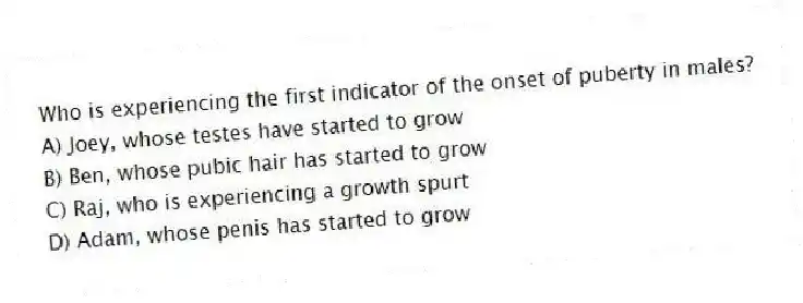 Who is experiencing the first indicator of the onset of puberty in males?
A) Joey, whose testes have started to grow
B) Ben, whose pubic hair has started to grow
C) Raj, who is experiencing a growth spurt
D) Adam, whose penis has started to grow