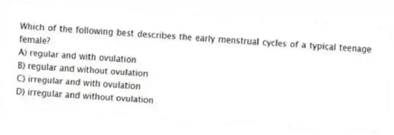 Which of the following best describes the early menstrual cycles of a typical teenage female?
A) regular and with ovulation
B) regular and without ovulation
C) irregular and with ovulation
D) irregular and without ovulation