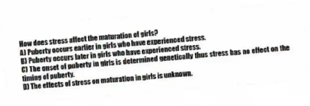 How does stress affect the maturation of girls?
A) Puberty occurs earlier in girls who have experienced stress.
B) Puberty occurs later in girls who have experienced stress.
C) The onset of puberty in girls is determined genetically thus stress has no effect on the timing of puberty.
D) The effects of stress on maturation in girls is unknown.