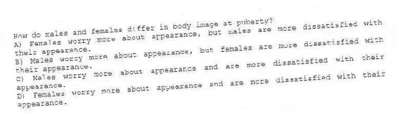 How do males and females differ in body image at puberty?
A) Females worry more about appearance, but males are more dissatisfied with their appearance.
B) Males worry more about appearance, but females are more dissatisfied with their appearance.
C) Males worry more about appearance and are more dissatisfied with their appearance.
D) Females worry more about appearance and are more dissatisfied with their appearance.