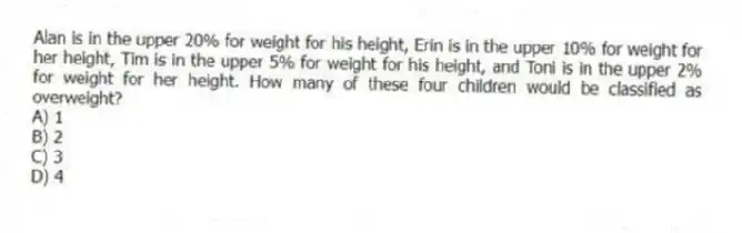 Alan is in the upper 20% for weight for his height, Erin is in the upper 10% for weight for her height, Tim is in the upper 5% for weight for his height, and Toni is in the upper 2% for weight for her height. How many of these four children would be classified as overweight?
A) 1
B) 2
C) 3
D) 4