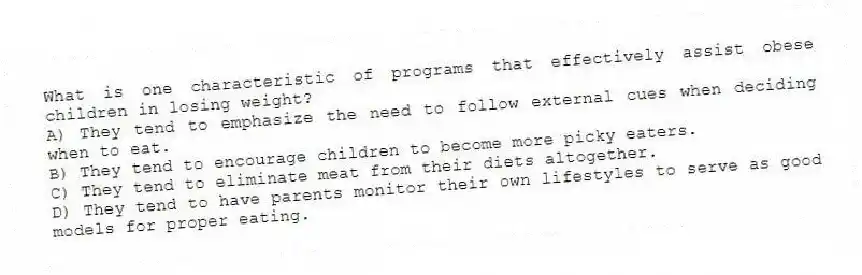 What is one characteristic of programs that effectively assist obese children in losing weight?
A) They tend to emphasize the need to follow external cues when deciding when to eat.
B) They tend to encourage children to become more picky eaters.
C) They tend to eliminate meat from their diets altogether.
D) They tend to have parents monitor their own lifestyles to serve as good models for proper eating.