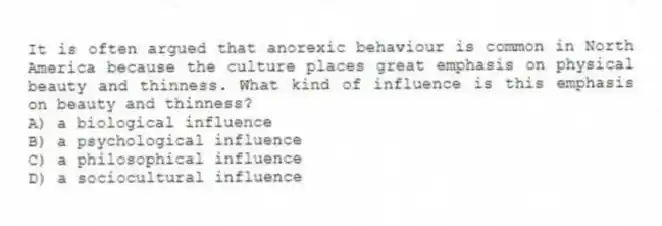 It is often argued that anorexic behaviour is common in North America because the culture places great emphasis on physical beauty and thinness. What kind of influence is this emphasis on beauty and thinness?
A) a biological influence
B) a psychological influence
C) a philosophical influence
D) a sociocultural influence