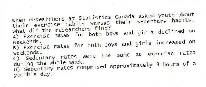 When researchers at Statistics Canada asked youth about their exercise habits versus their sedentary habits, what did the researchers find?
A) Exercise rates for both boys and girls declined on weekends.
B) Exercise rates for both boys and girls increased on weekends.
C) Sedentary rates were the same as exercise rates during the whole week.
D) Sedentary rates comprised approximately 9 hours of a youth's day.