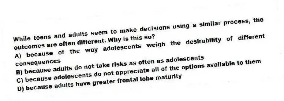 While teens and adults seem to make decisions using a similar process, the outcomes are often different. Why is this so?
A) because of the way adolescents weigh the desirability of different consequences
B) because adults do not take risks as often as adolescents
C) because adolescents do not appreciate all of the options available to them
D) because adults have greater frontal lobe maturity