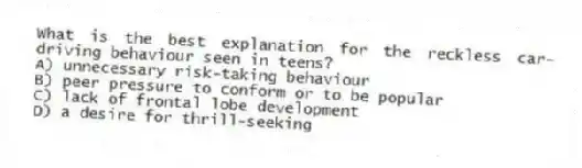 What is the best explanation for the reckless car-driving behaviour seen in teens?
A) unnecessary risk-taking behaviour
B) peer pressure to conform or to be popular
C) lack of frontal lobe development
D) a desire for thrill-seeking