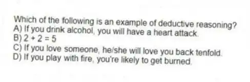 Which of the following is an example of deductive reasoning?
A) If you drink alcohol, you will have a heart attack.
B) 2 + 2 = 5
C) If you love someone, he/she will love you back tenfold.
D) If you play with fire, you're likely to get burned.