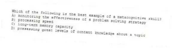 Which of the following is the best example of a metacognitive skill?
A) monitoring the effectiveness of a problem solving strategy
B) processing speed
C) long-term memory capacity
D) possessing great levels of content knowledge about a topic