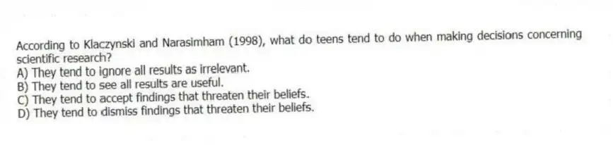 According to Klaczynski and Narasimham (1998), what do teens tend to do when making decisions concerning scientific research?
A) They tend to ignore all results as irrelevant.
B) They tend to see all results are useful.
C) They tend to accept findings that threaten their beliefs.
D) They tend to dismiss findings that threaten their beliefs.